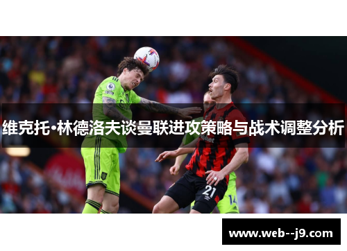 维克托·林德洛夫谈曼联进攻策略与战术调整分析