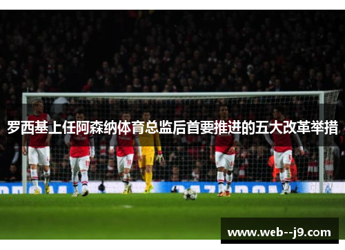 罗西基上任阿森纳体育总监后首要推进的五大改革举措
