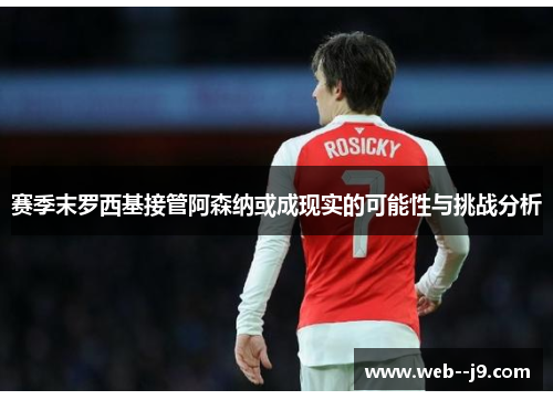 赛季末罗西基接管阿森纳或成现实的可能性与挑战分析