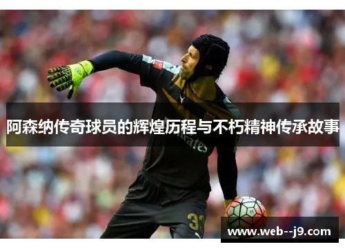 阿森纳传奇球员的辉煌历程与不朽精神传承故事
