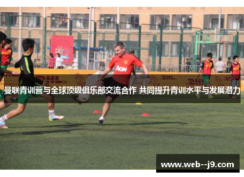 曼联青训营与全球顶级俱乐部交流合作 共同提升青训水平与发展潜力