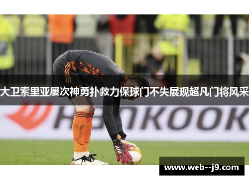 大卫索里亚屡次神勇扑救力保球门不失展现超凡门将风采 大卫索里亚屡次神勇扑救力保球门不失展现超凡门将风采