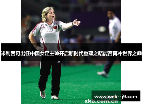米利西奇出任中国女足主帅开启新时代重建之路能否再冲世界之巅
