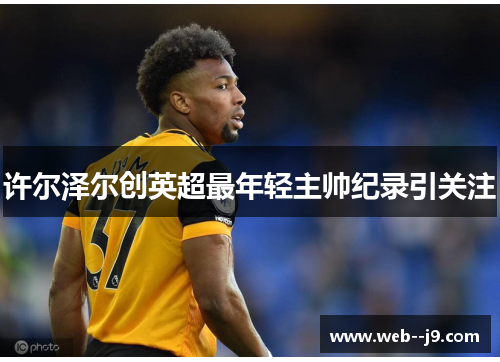 许尔泽尔创英超最年轻主帅纪录引关注