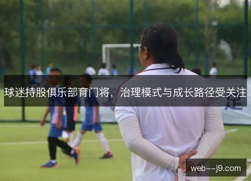 球迷持股俱乐部育门将,治理模式与成长路径受关注 球迷持股俱乐部育门将,治理模式与成长路径受关注